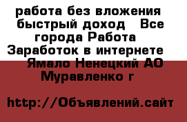 работа без вложения, быстрый доход - Все города Работа » Заработок в интернете   . Ямало-Ненецкий АО,Муравленко г.